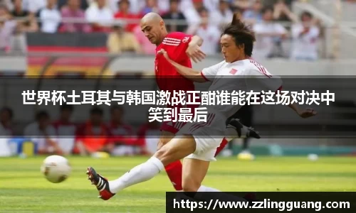 世界杯土耳其与韩国激战正酣谁能在这场对决中笑到最后